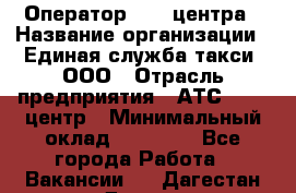 Оператор Call-центра › Название организации ­ Единая служба такси, ООО › Отрасль предприятия ­ АТС, call-центр › Минимальный оклад ­ 20 000 - Все города Работа » Вакансии   . Дагестан респ.,Дагестанские Огни г.